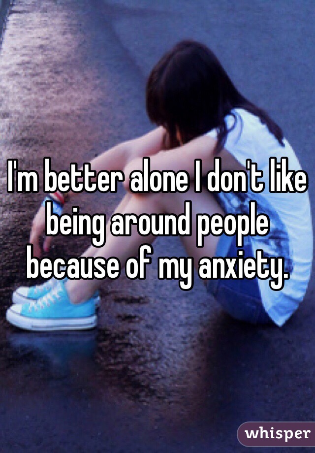 I'm better alone I don't like being around people because of my anxiety.