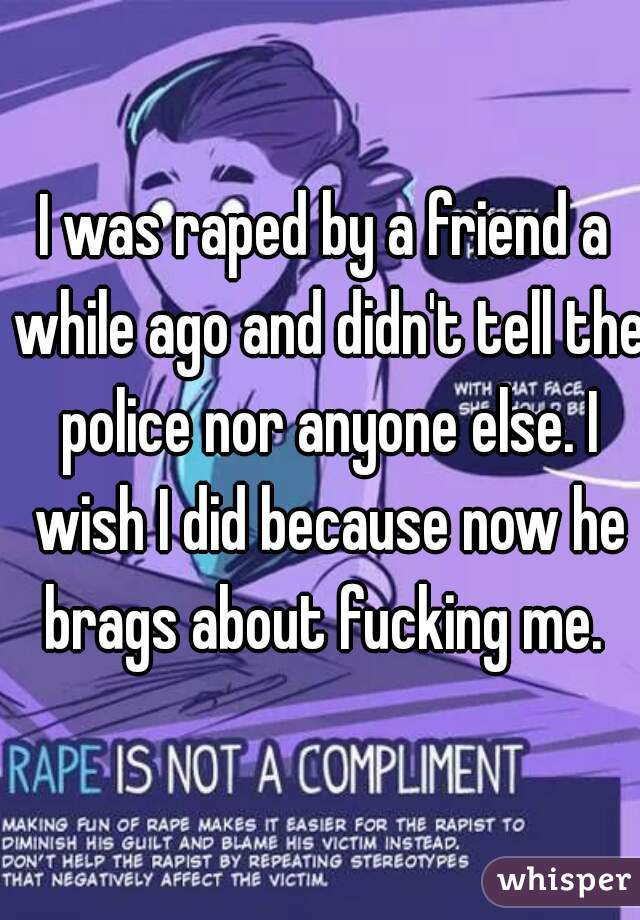 I was raped by a friend a while ago and didn't tell the police nor anyone else. I wish I did because now he brags about fucking me. 
