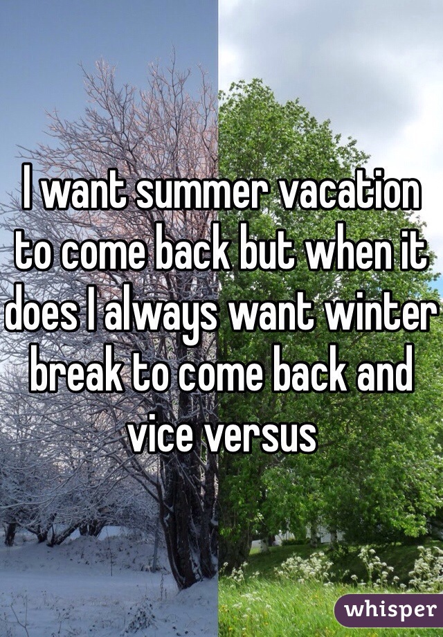 I want summer vacation to come back but when it does I always want winter break to come back and vice versus 