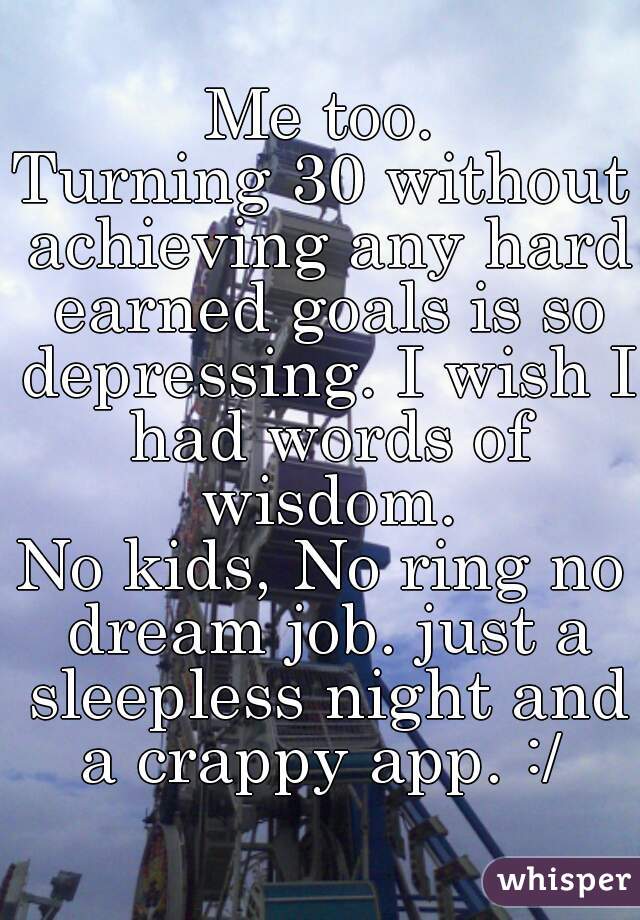 Me too.
Turning 30 without achieving any hard earned goals is so depressing. I wish I had words of wisdom.
No kids, No ring no dream job. just a sleepless night and a crappy app. :/ 