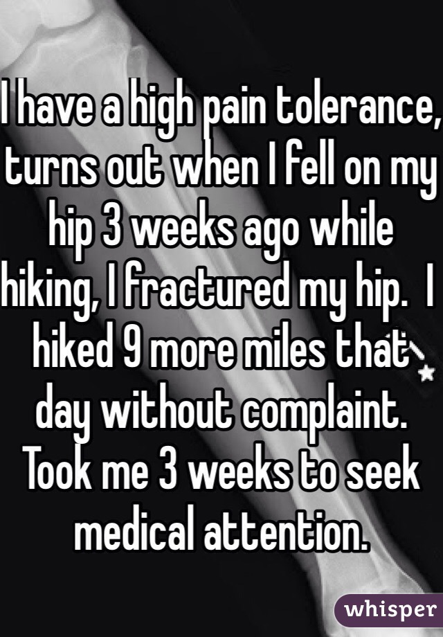I have a high pain tolerance, turns out when I fell on my hip 3 weeks ago while hiking, I fractured my hip.  I hiked 9 more miles that day without complaint. Took me 3 weeks to seek medical attention. 