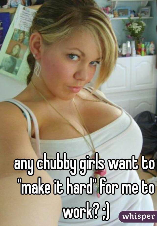 any chubby girls want to "make it hard" for me to work? ;)