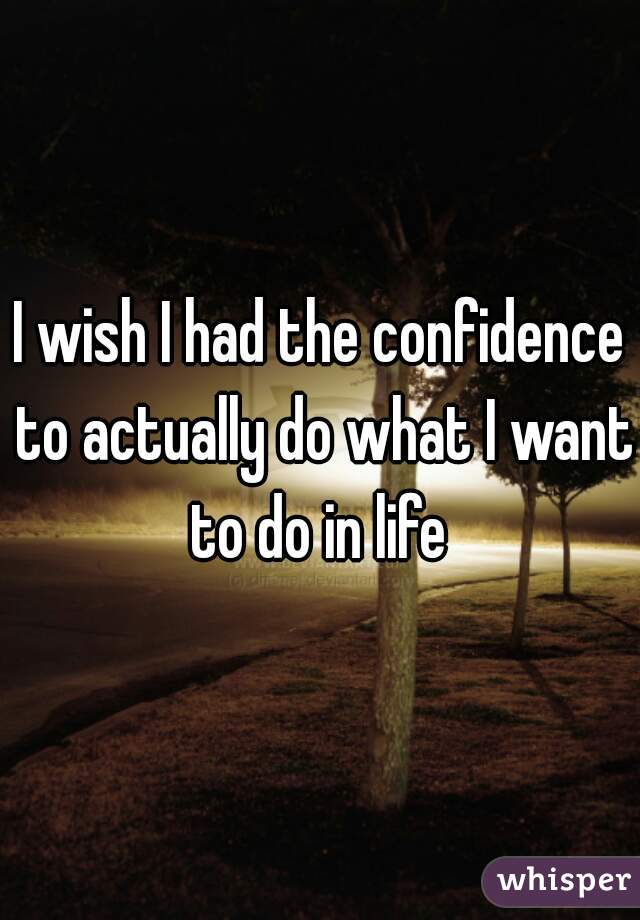 I wish I had the confidence to actually do what I want to do in life 