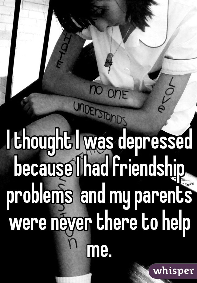 I thought I was depressed because I had friendship problems  and my parents were never there to help me.