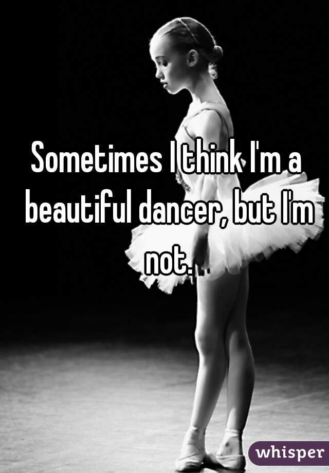 Sometimes I think I'm a beautiful dancer, but I'm not.