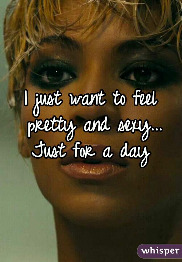 I just want to feel pretty and sexy... Just for a day 