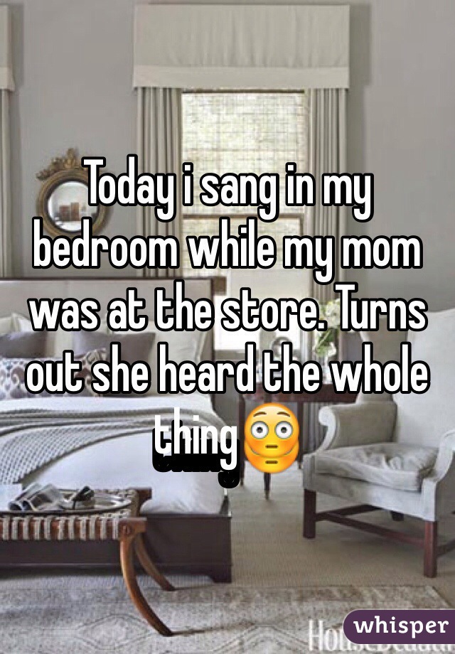 Today i sang in my bedroom while my mom was at the store. Turns out she heard the whole thing😳