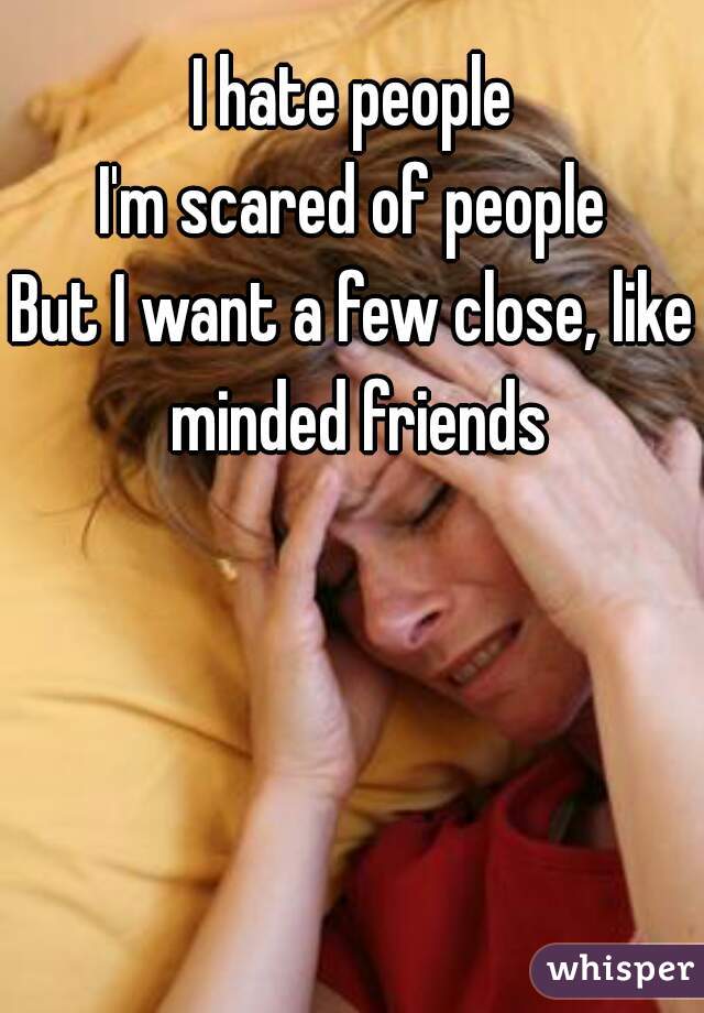 I hate people
I'm scared of people
But I want a few close, like minded friends