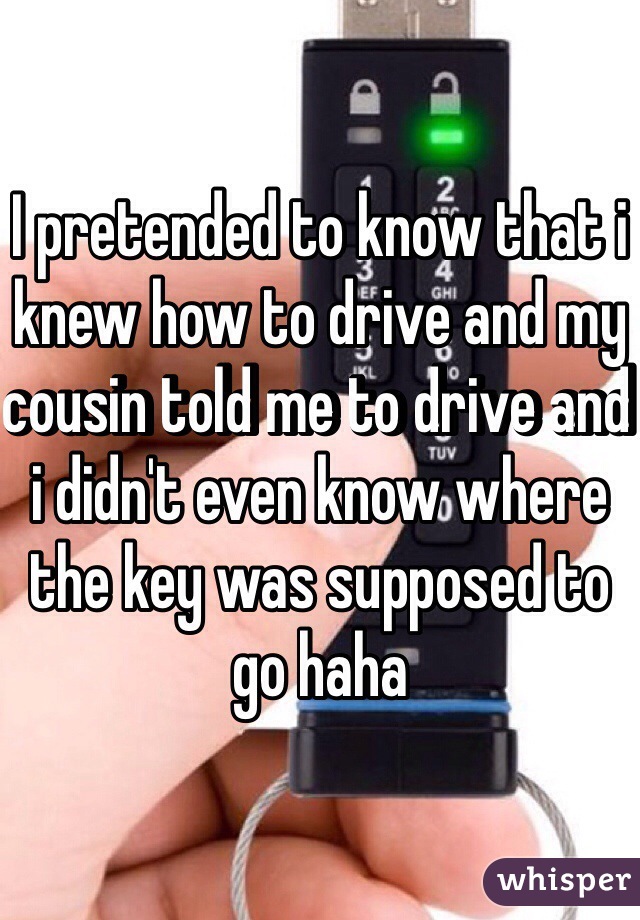 I pretended to know that i knew how to drive and my cousin told me to drive and i didn't even know where the key was supposed to go haha