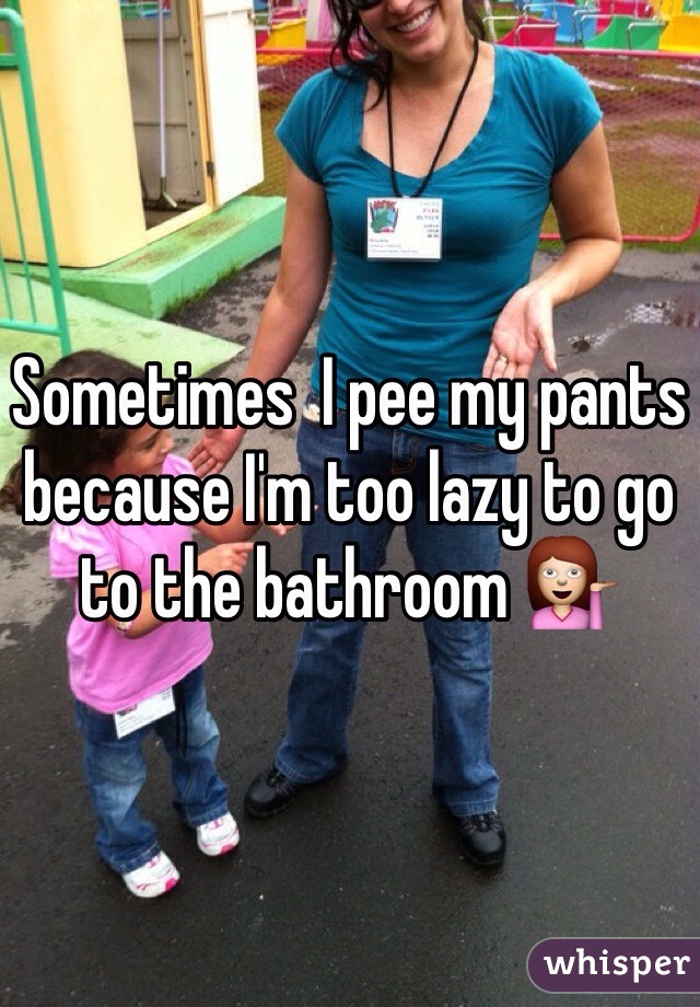 Sometimes  I pee my pants because I'm too lazy to go to the bathroom 💁