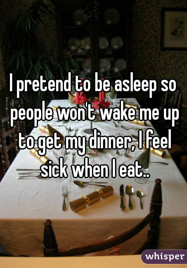 I pretend to be asleep so people won't wake me up to get my dinner, I feel sick when I eat..
