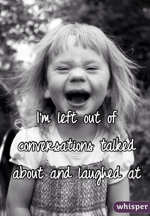 I'm left out of conversations talked about and laughed at 