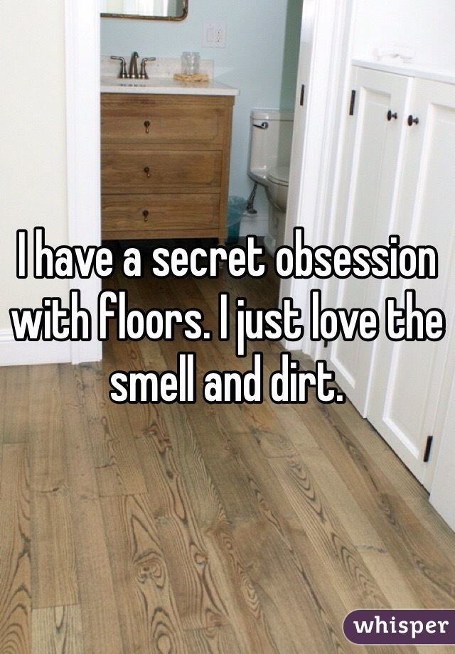 I have a secret obsession with floors. I just love the smell and dirt. 