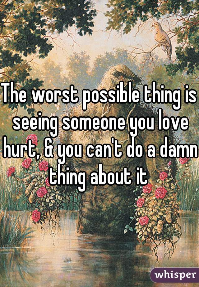 The worst possible thing is seeing someone you love hurt, & you can't do a damn thing about it 
