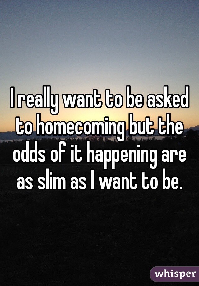 I really want to be asked to homecoming but the odds of it happening are as slim as I want to be.