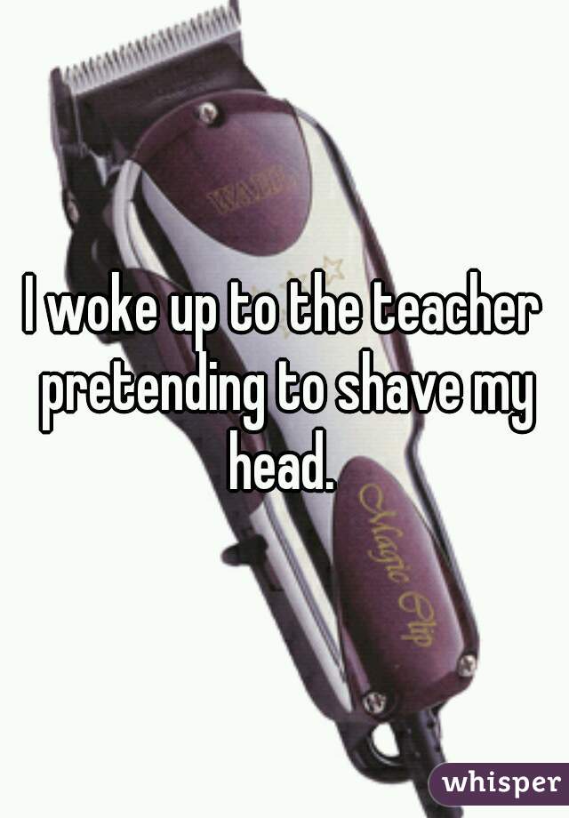 I woke up to the teacher pretending to shave my head. 