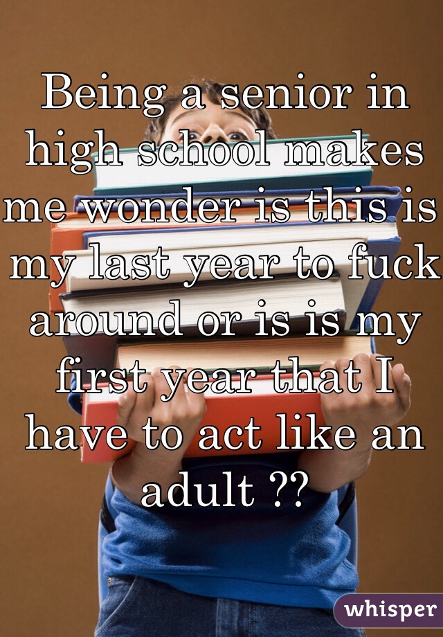 Being a senior in high school makes me wonder is this is my last year to fuck around or is is my first year that I have to act like an adult ??