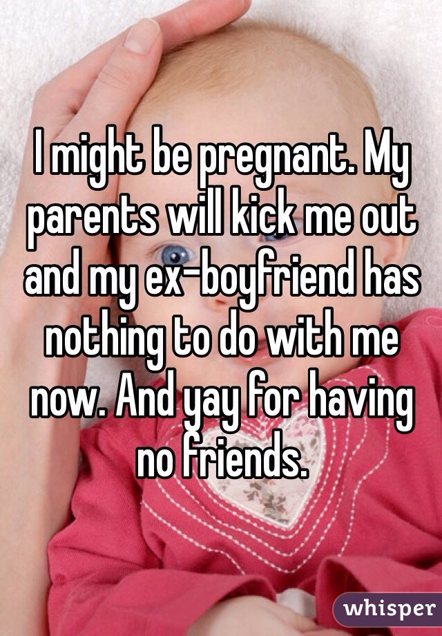 I might be pregnant. My parents will kick me out and my ex-boyfriend has nothing to do with me now. And yay for having no friends.  