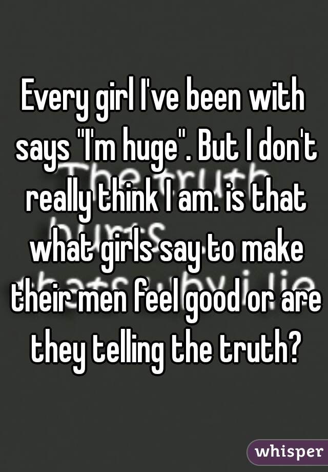 Every girl I've been with says "I'm huge". But I don't really think I am. is that what girls say to make their men feel good or are they telling the truth?