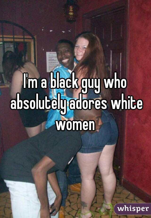 I'm a black guy who absolutely adores white women 