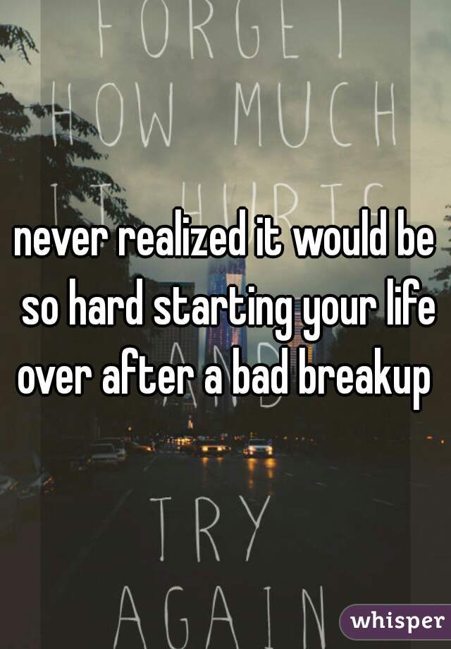 never realized it would be so hard starting your life over after a bad breakup 