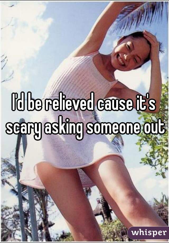 I'd be relieved cause it's scary asking someone out