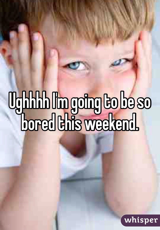 Ughhhh I'm going to be so bored this weekend. 