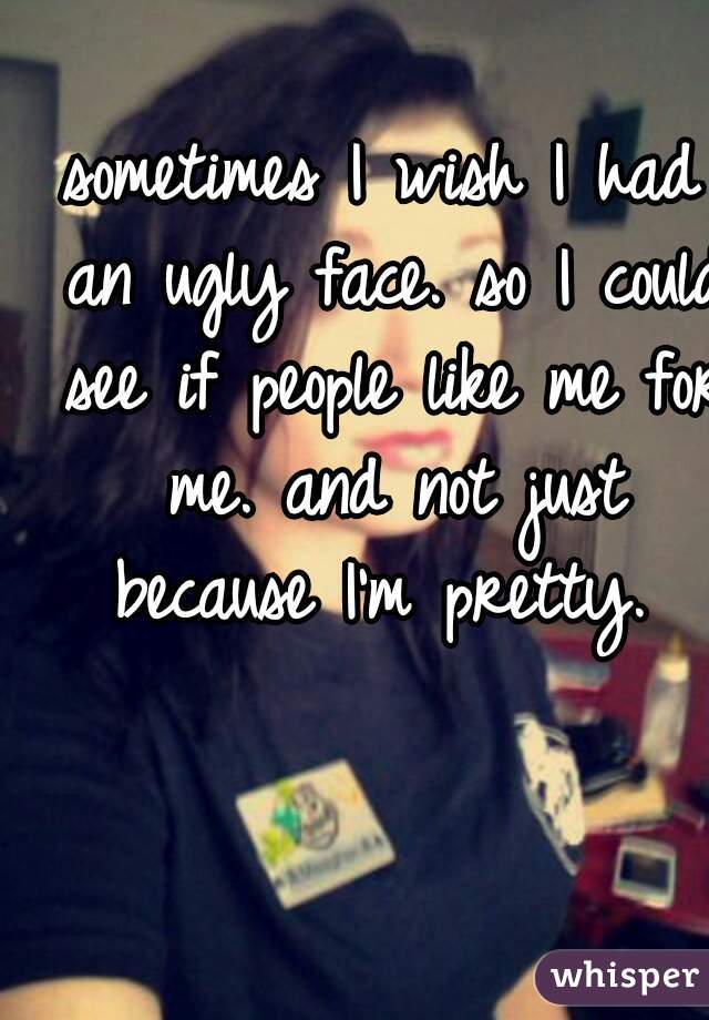 sometimes I wish I had an ugly face. so I could see if people like me for me. and not just because I'm pretty. 