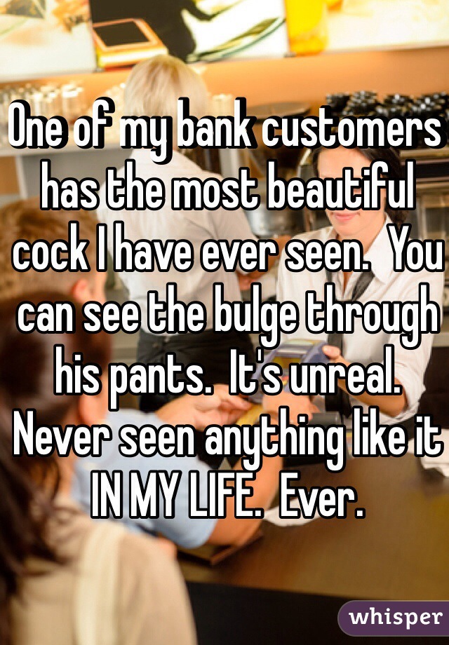 One of my bank customers has the most beautiful cock I have ever seen.  You can see the bulge through his pants.  It's unreal.  Never seen anything like it IN MY LIFE.  Ever. 