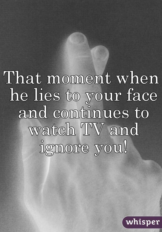 That moment when he lies to your face and continues to watch TV and ignore you!