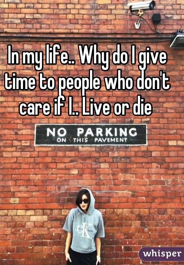 In my life.. Why do I give time to people who don't care if I.. Live or die 