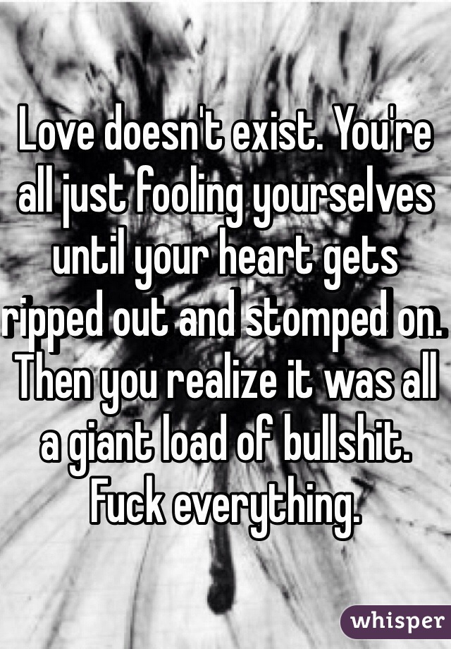 Love doesn't exist. You're all just fooling yourselves until your heart gets ripped out and stomped on. Then you realize it was all a giant load of bullshit. Fuck everything. 