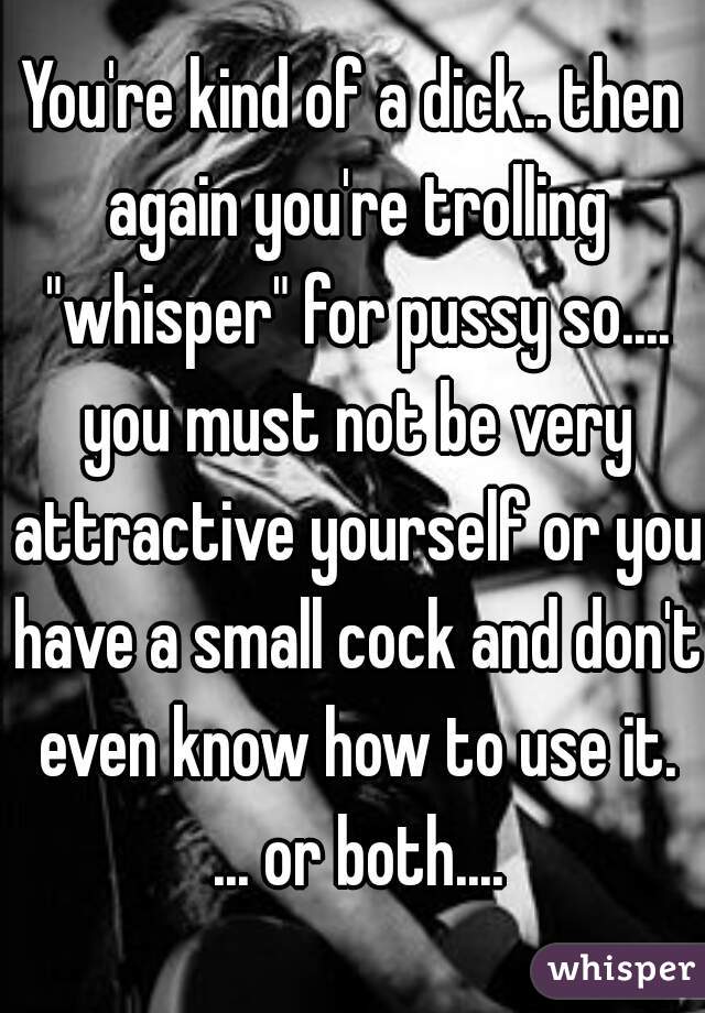 You're kind of a dick.. then again you're trolling "whisper" for pussy so.... you must not be very attractive yourself or you have a small cock and don't even know how to use it. ... or both....