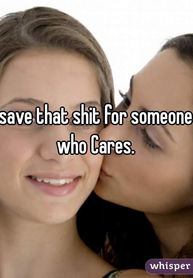 save that shit for someone who Cares. 