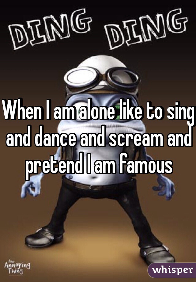When I am alone like to sing and dance and scream and pretend I am famous