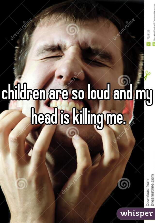 children are so loud and my head is killing me.