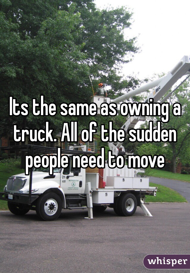 Its the same as owning a truck. All of the sudden people need to move