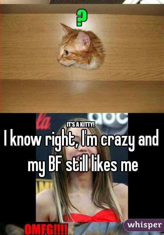 I know right, I'm crazy and my BF still likes me