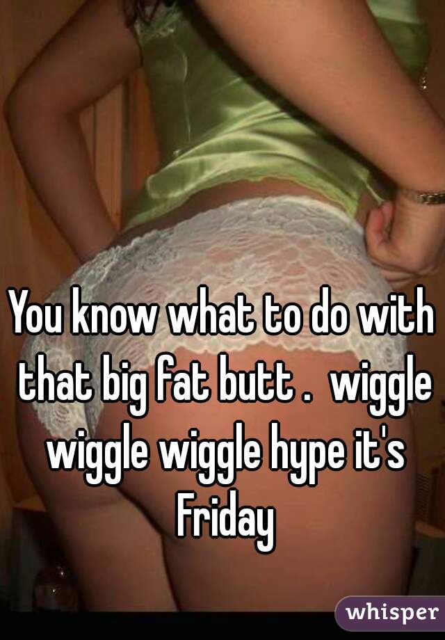 You know what to do with that big fat butt .  wiggle wiggle wiggle hype it's Friday