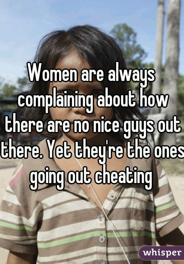 Women are always complaining about how there are no nice guys out there. Yet they're the ones going out cheating 