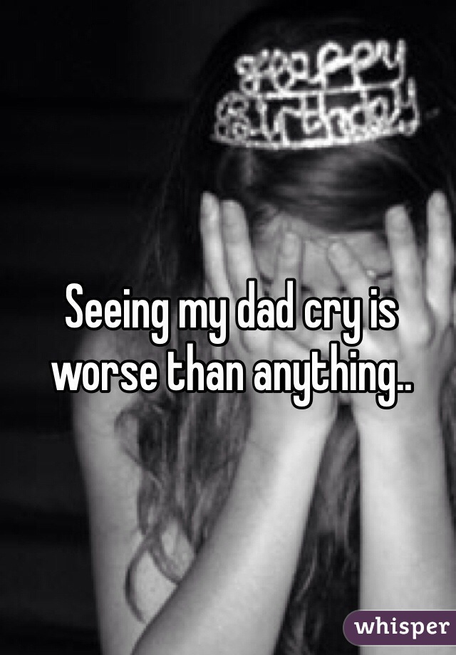 Seeing my dad cry is worse than anything..