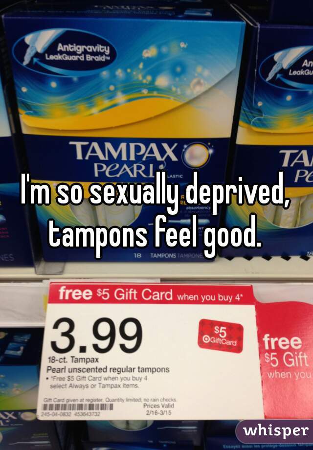 I'm so sexually deprived, tampons feel good. 