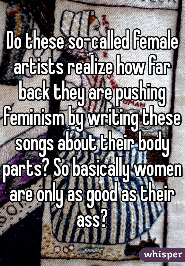 Do these so-called female artists realize how far back they are pushing feminism by writing these songs about their body parts? So basically women are only as good as their ass?