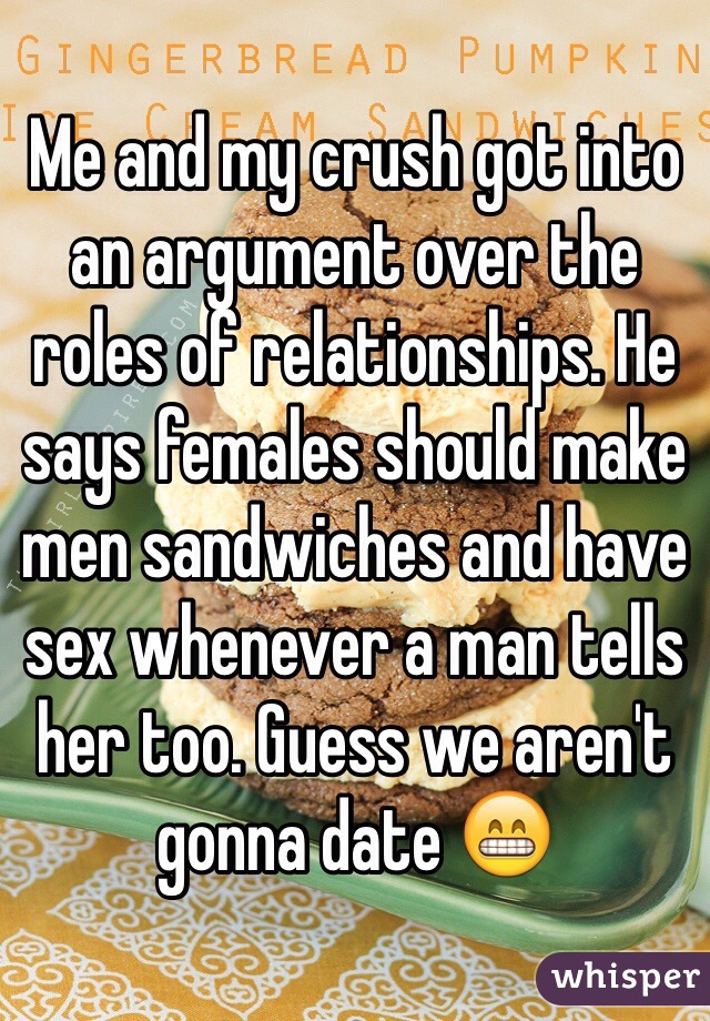 Me and my crush got into an argument over the roles of relationships. He says females should make men sandwiches and have sex whenever a man tells her too. Guess we aren't gonna date 😁