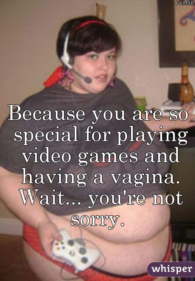 Because you are so special for playing video games and having a vagina. Wait... you're not sorry. 