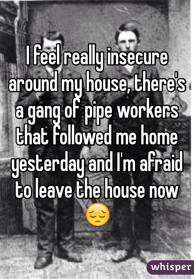 I feel really insecure around my house, there's a gang of pipe workers that followed me home yesterday and I'm afraid to leave the house now 😔