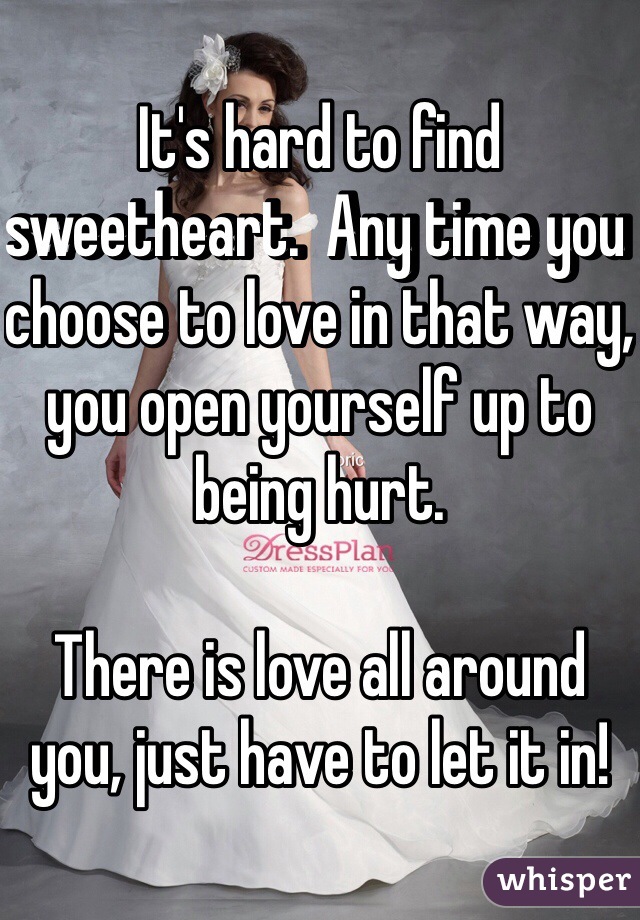 It's hard to find sweetheart.  Any time you choose to love in that way, you open yourself up to being hurt. 

There is love all around you, just have to let it in! 