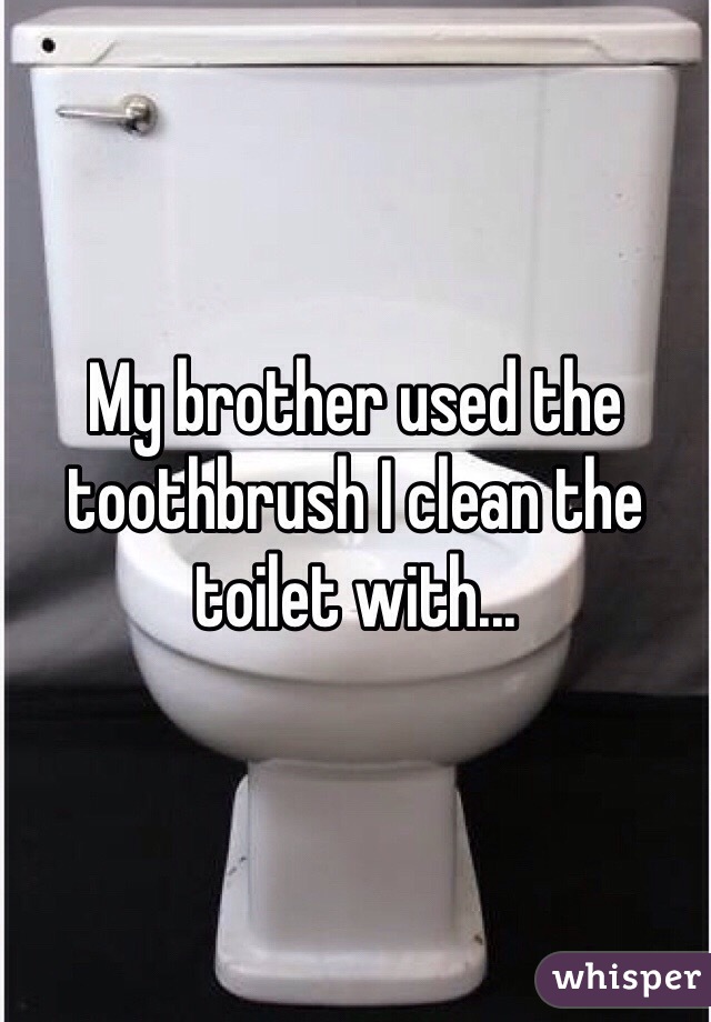 My brother used the toothbrush I clean the toilet with... 
