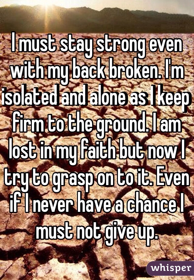 I must stay strong even with my back broken. I'm isolated and alone as I keep firm to the ground. I am lost in my faith but now I try to grasp on to it. Even if I never have a chance I must not give up. 