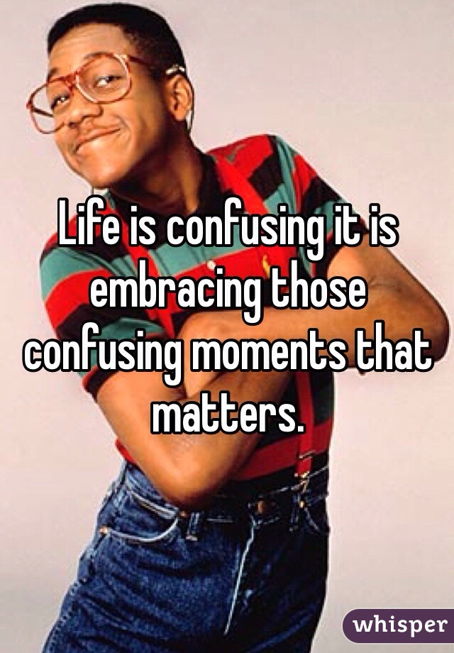 Life is confusing it is embracing those confusing moments that matters. 